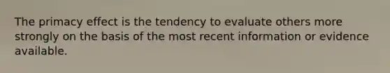 The primacy effect is the tendency to evaluate others more strongly on the basis of the most recent information or evidence available.