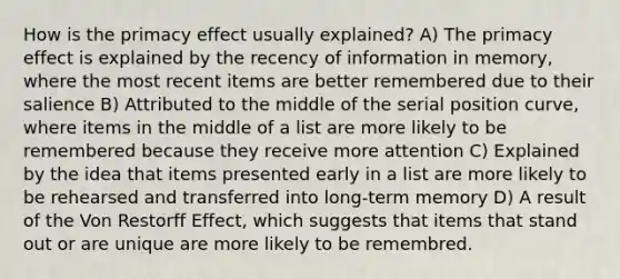 How is the primacy effect usually explained? A) The primacy effect is explained by the recency of information in memory, where the most recent items are better remembered due to their salience B) Attributed to the middle of the serial position curve, where items in the middle of a list are more likely to be remembered because they receive more attention C) Explained by the idea that items presented early in a list are more likely to be rehearsed and transferred into long-term memory D) A result of the Von Restorff Effect, which suggests that items that stand out or are unique are more likely to be remembred.