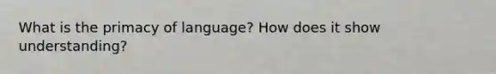 What is the primacy of language? How does it show understanding?