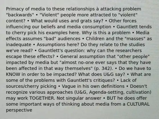 Primacy of media to these relationships à attacking problem "backwards" • "Violent" people more attracted to "violent" content? • What would uses and grats say? • Other forces influencing our beliefs and media consumption • Gauntlett tends to cherry pick his examples here. Why is this a problem • Media effects assumes "bad" audiences • Children and the "masses" as inadequate • Assumptions here? Do they relate to the studies we've read? • Gauntlett's question: why can the researchers escape these effects? • General assumption that "other people" impacted by media but "almost no-one ever says that they have been affected in that way themselves" (p. 342). • Do we have to KNOW in order to be impacted? What does U&G say? • What are some of the problems with Gauntlett's critiques? • Lack of sources/cherry picking • Vague in his own definitions • Doesn't recognize various approaches (U&G, Agenda-setting, cultivation) may work TOGETHER. Not singular answer • BUT he does offer some important ways of thinking about media from a CULTURAL perspective