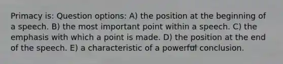 Primacy is: Question options: A) the position at the beginning of a speech. B) the most important point within a speech. C) the emphasis with which a point is made. D) the position at the end of the speech. E) a characteristic of a powerful conclusion.