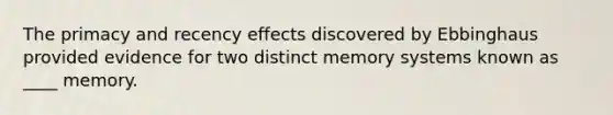 The primacy and recency effects discovered by Ebbinghaus provided evidence for two distinct memory systems known as ____ memory.