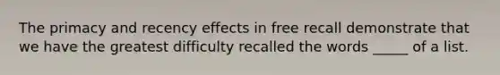 The primacy and recency effects in free recall demonstrate that we have the greatest difficulty recalled the words _____ of a list.