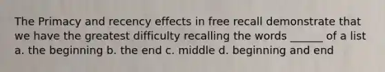 The Primacy and recency effects in free recall demonstrate that we have the greatest difficulty recalling the words ______ of a list a. the beginning b. the end c. middle d. beginning and end