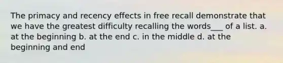 The primacy and recency effects in free recall demonstrate that we have the greatest difficulty recalling the words___ of a list. a. at the beginning b. at the end c. in the middle d. at the beginning and end