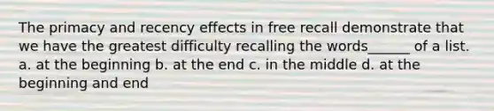 The primacy and recency effects in free recall demonstrate that we have the greatest difficulty recalling the words______ of a list. a. at the beginning b. at the end c. in the middle d. at the beginning and end