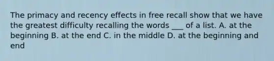 The primacy and recency effects in free recall show that we have the greatest difficulty recalling the words ___ of a list. A. at the beginning B. at the end C. in the middle D. at the beginning and end