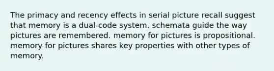 The primacy and recency effects in serial picture recall suggest that memory is a dual-code system. schemata guide the way pictures are remembered. memory for pictures is propositional. memory for pictures shares key properties with other types of memory.