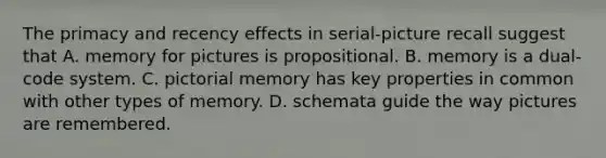 The primacy and recency effects in serial-picture recall suggest that A. memory for pictures is propositional. B. memory is a dual-code system. C. pictorial memory has key properties in common with other types of memory. D. schemata guide the way pictures are remembered.