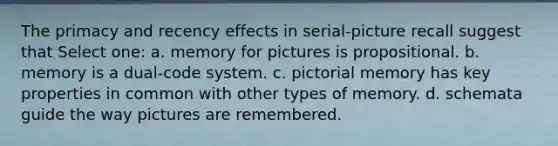 The primacy and recency effects in serial-picture recall suggest that Select one: a. memory for pictures is propositional. b. memory is a dual-code system. c. pictorial memory has key properties in common with other types of memory. d. schemata guide the way pictures are remembered.