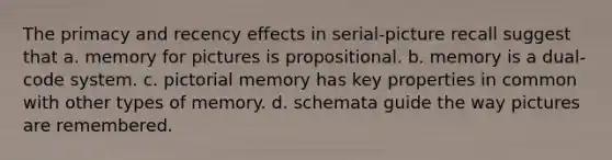 The primacy and recency effects in serial-picture recall suggest that a. memory for pictures is propositional. b. memory is a dual-code system. c. pictorial memory has key properties in common with other types of memory. d. schemata guide the way pictures are remembered.