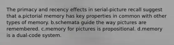 The primacy and recency effects in serial-picture recall suggest that a.pictorial memory has key properties in common with other types of memory. b.schemata guide the way pictures are remembered. c.memory for pictures is propositional. d.memory is a dual-code system.