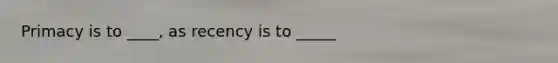 Primacy is to ____, as recency is to _____