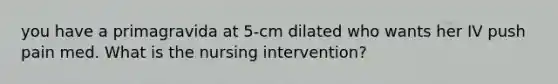 you have a primagravida at 5-cm dilated who wants her IV push pain med. What is the nursing intervention?