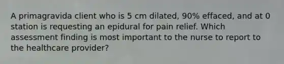 A primagravida client who is 5 cm dilated, 90% effaced, and at 0 station is requesting an epidural for pain relief. Which assessment finding is most important to the nurse to report to the healthcare provider?