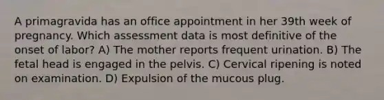 A primagravida has an office appointment in her 39th week of pregnancy. Which assessment data is most definitive of the onset of labor? A) The mother reports frequent urination. B) The fetal head is engaged in the pelvis. C) Cervical ripening is noted on examination. D) Expulsion of the mucous plug.