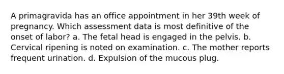 A primagravida has an office appointment in her 39th week of pregnancy. Which assessment data is most definitive of the onset of labor? a. The fetal head is engaged in the pelvis. b. Cervical ripening is noted on examination. c. The mother reports frequent urination. d. Expulsion of the mucous plug.