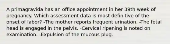 A primagravida has an office appointment in her 39th week of pregnancy. Which assessment data is most definitive of the onset of labor? -The mother reports frequent urination. -The fetal head is engaged in the pelvis. -Cervical ripening is noted on examination. -Expulsion of the mucous plug.