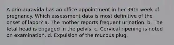 A primagravida has an office appointment in her 39th week of pregnancy. Which assessment data is most definitive of the onset of labor? a. The mother reports frequent urination. b. The fetal head is engaged in the pelvis. c. Cervical ripening is noted on examination. d. Expulsion of the mucous plug.