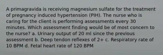 A primagravida is receiving magnesium sulfate for the treatment of pregnancy induced hypertension (PIH). The nurse who is caring for the client is performing assessments every 30 minutes. Which assessment finding would be of most concern to the nurse? a. Urinary output of 20 ml since the previous assessment b. Deep tendon reflexes of 2+ c. Respiratory rate of 10 BPM d. Fetal heart rate of 120 BPM