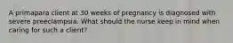 A primapara client at 30 weeks of pregnancy is diagnosed with severe preeclampsia. What should the nurse keep in mind when caring for such a client?