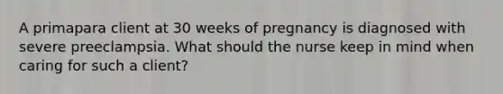 A primapara client at 30 weeks of pregnancy is diagnosed with severe preeclampsia. What should the nurse keep in mind when caring for such a client?