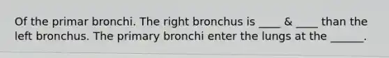 Of the primar bronchi. The right bronchus is ____ & ____ than the left bronchus. The primary bronchi enter the lungs at the ______.