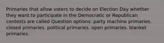 Primaries that allow voters to decide on Election Day whether they want to participate in the Democratic or Republican contests are called Question options: party machine primaries. closed primaries. political primaries. open primaries. blanket primaries.