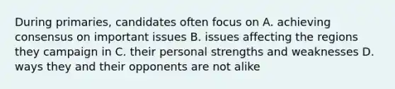 During primaries, candidates often focus on A. achieving consensus on important issues B. issues affecting the regions they campaign in C. their personal strengths and weaknesses D. ways they and their opponents are not alike