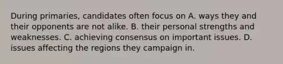 During primaries, candidates often focus on A. ways they and their opponents are not alike. B. their personal strengths and weaknesses. C. achieving consensus on important issues. D. issues affecting the regions they campaign in.