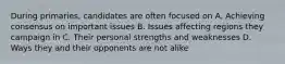 During primaries, candidates are often focused on A. Achieving consensus on important issues B. Issues affecting regions they campaign in C. Their personal strengths and weaknesses D. Ways they and their opponents are not alike