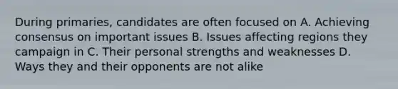 During primaries, candidates are often focused on A. Achieving consensus on important issues B. Issues affecting regions they campaign in C. Their personal strengths and weaknesses D. Ways they and their opponents are not alike