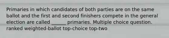 Primaries in which candidates of both parties are on the same ballot and the first and second finishers compete in the general election are called ______ primaries. Multiple choice question. ranked weighted-ballot top-choice top-two