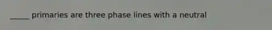 _____ primaries are three phase lines with a neutral