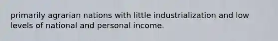 primarily agrarian nations with little industrialization and low levels of national and personal income.