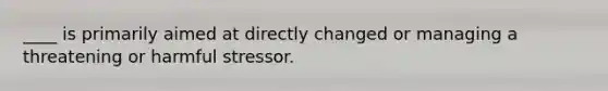 ____ is primarily aimed at directly changed or managing a threatening or harmful stressor.