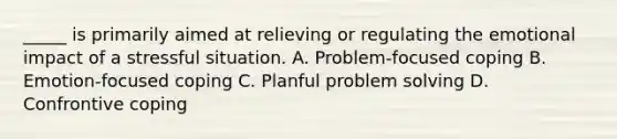 _____ is primarily aimed at relieving or regulating the emotional impact of a stressful situation. A. Problem-focused coping B. Emotion-focused coping C. Planful problem solving D. Confrontive coping