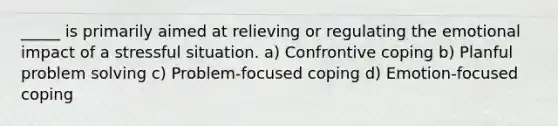 _____ is primarily aimed at relieving or regulating the emotional impact of a stressful situation. a) Confrontive coping b) Planful problem solving c) Problem-focused coping d) Emotion-focused coping