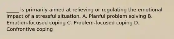 _____ is primarily aimed at relieving or regulating the emotional impact of a stressful situation. A. Planful problem solving B. Emotion-focused coping C. Problem-focused coping D. Confrontive coping