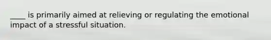 ____ is primarily aimed at relieving or regulating the emotional impact of a stressful situation.