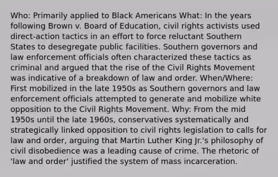 Who: Primarily applied to Black Americans What: In the years following Brown v. Board of Education, civil rights activists used direct-action tactics in an effort to force reluctant Southern States to desegregate public facilities. Southern governors and law enforcement officials often characterized these tactics as criminal and argued that the rise of the Civil Rights Movement was indicative of a breakdown of law and order. When/Where: First mobilized in the late 1950s as Southern governors and law enforcement officials attempted to generate and mobilize white opposition to the Civil Rights Movement. Why: From the mid 1950s until the late 1960s, conservatives systematically and strategically linked opposition to civil rights legislation to calls for law and order, arguing that Martin Luther King Jr.'s philosophy of civil disobedience was a leading cause of crime. The rhetoric of 'law and order' justified the system of mass incarceration.