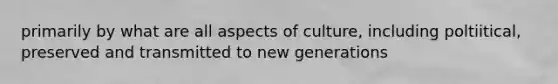 primarily by what are all aspects of culture, including poltiitical, preserved and transmitted to new generations