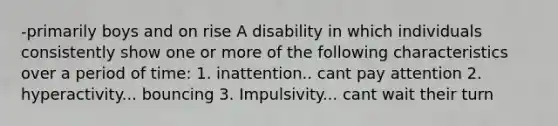 -primarily boys and on rise A disability in which individuals consistently show one or more of the following characteristics over a period of time: 1. inattention.. cant pay attention 2. hyperactivity... bouncing 3. Impulsivity... cant wait their turn