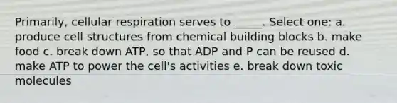 Primarily, cellular respiration serves to _____. Select one: a. produce cell structures from chemical building blocks b. make food c. break down ATP, so that ADP and P can be reused d. make ATP to power the cell's activities e. break down toxic molecules