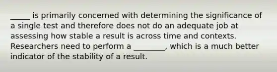 _____ is primarily concerned with determining the significance of a single test and therefore does not do an adequate job at assessing how stable a result is across time and contexts. Researchers need to perform a ________, which is a much better indicator of the stability of a result.