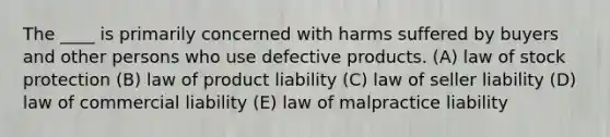 The ____ is primarily concerned with harms suffered by buyers and other persons who use defective products. (A) law of stock protection (B) law of product liability (C) law of seller liability (D) law of commercial liability (E) law of malpractice liability