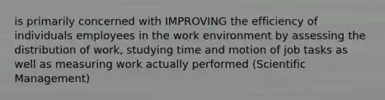 is primarily concerned with IMPROVING the efficiency of individuals employees in the work environment by assessing the distribution of work, studying time and motion of job tasks as well as measuring work actually performed (Scientific Management)