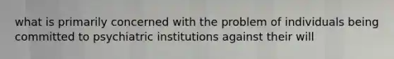 what is primarily concerned with the problem of individuals being committed to psychiatric institutions against their will