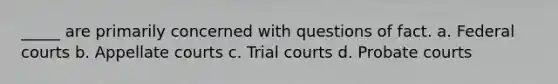 _____ are primarily concerned with questions of fact. a. Federal courts b. Appellate courts c. Trial courts d. Probate courts