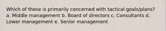 Which of these is primarily concerned with tactical goals/plans? a. Middle management b. Board of directors c. Consultants d. Lower management e. Senior management